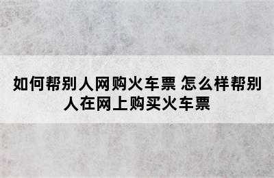 如何帮别人网购火车票 怎么样帮别人在网上购买火车票